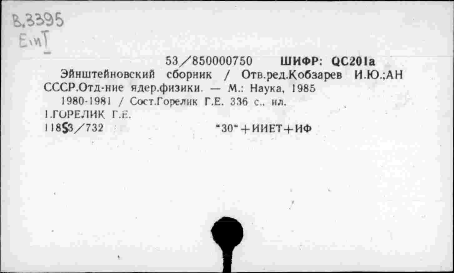 ﻿Е'лТ
53/850000750 ШИФР: ОС201а
Эйнштейновский сборник / Отв.ред.Кобзарев И.Ю.;АН
СССР.Отд-ние ядер.физики. — М.: Наука, 1985 1980-1981 / Сост.Горелик Г.Е. 336 с., ил.
1.ГОРЕЛИК Г.Е.
118$3/732	“30“ + ИИЕТ+ИФ